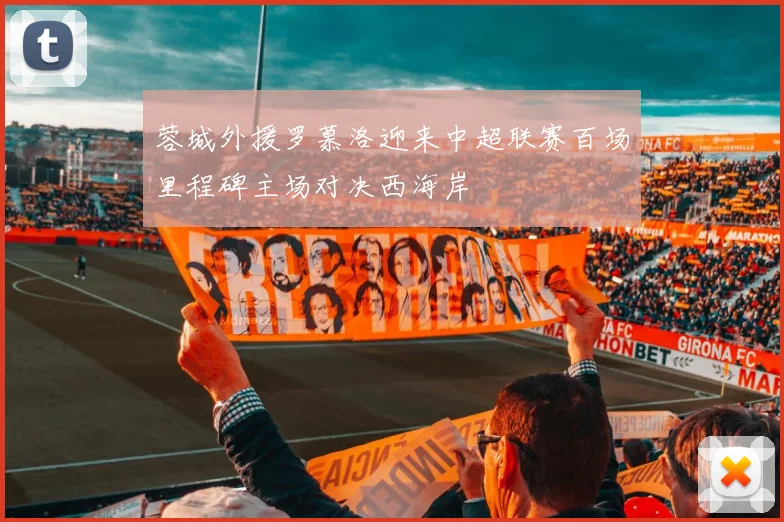 蓉城外援罗慕洛迎来中超联赛百场里程碑主场对决西海岸